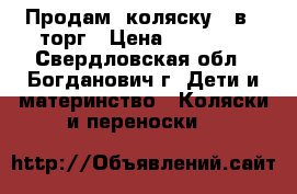 Продам  коляску 3 в 1,торг › Цена ­ 12 000 - Свердловская обл., Богданович г. Дети и материнство » Коляски и переноски   